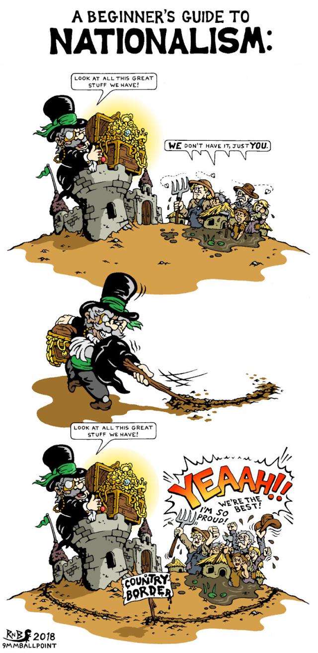 A beginner’s guide to NATIONALISM - three panels cartoon by @9mmballpoint@twitter.com

A rich guy in a castle says « look at the great stuff we have », showings his chest full of gold and jewels to a bunch of poor people in the mud below, but they answer « WE don’t have it, just YOU ! »

Then the rich guy, smiling, draws a frontier on the ground, circling his castle and all the poor people in the mud, and there is a sign « Country border ».

Then he repeats « look at the great stuff we have », and the poor people still in the mud below answer « YEAAH !! », « We’re the best ! », « I’m so proud ! »