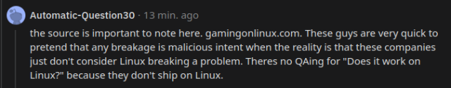 "the source is important to note here. gamingonlinux.com. These guys are very quick to pretend that any breakage is malicious intent when the reality is that these companies just don't consider Linux breaking a problem. Theres no QAing for "Does it work on Linux?" because they don't ship on Linux."