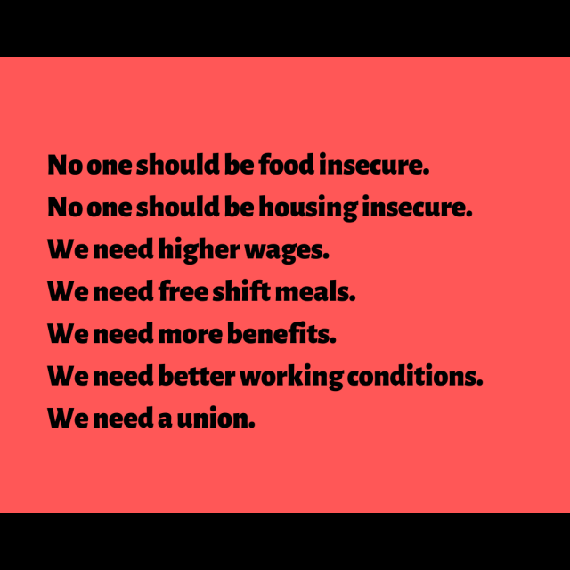 No one should be food insecure. No one should be housing insecure. We need higher wages. We need free shift meals. We need more benefits. We need better working conditions. We need a union.