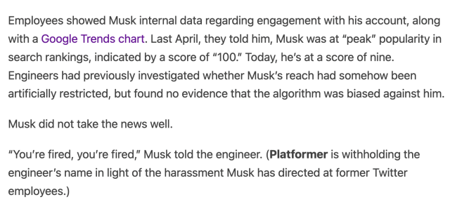 Employees showed Musk internal data regarding engagement with his account, along with a Google Trends chart. Last April, they told him, Musk was at “peak” popularity in search rankings, indicated by a score of “100.” Today, he’s at a score of nine. Engineers had previously investigated whether Musk’s reach had somehow been artificially restricted, but found no evidence that the algorithm was biased against him.

Musk did not take the news well. 

“You’re fired, you’re fired,” Musk told the engineer. (Platformer is withholding the engineer’s name in light of the harassment Musk has directed at former Twitter employees.)

