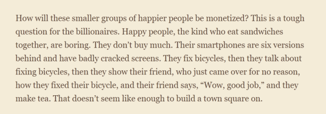 How will these smaller groups of happier people be monetized? This is a tough question for the billionaires. Happy people, the kind who eat sandwiches together, are boring. They don’t buy much. Their smartphones are six versions behind and have badly cracked screens. They fix bicycles, then they talk about fixing bicycles, then they show their friend, who just came over for no reason, how they fixed their bicycle, and their friend says, “Wow, good job,” and they make tea. That doesn’t seem like enough to build a town square on.