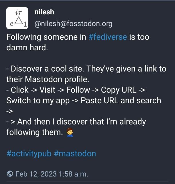 From @nilesh@fosstodon.org on 2023-02-12

Following someone in #fediverse is too damn hard.

- Discover a cool site. They've given a link to their Mastodon profile.
- Click -> Visit -> Follow -> Copy URL -> Switch to my app -> Paste URL and search -> 
- > And then I discover that I'm already following them. 🤦‍♂️

#activitypub #mastodon

