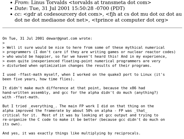 From: Linus Torvalds <torvalds at transmeta dot com>
Date: Tue, 31 Jul 2001 15:50:28 -0700 (PDT)


On Tue, 31 Jul 2001 dewar@gnat.com wrote:
>
> Well it sure would be nice to here from some of these mythical numerical programmers (I don't care if they are writing games or nuclear reactor codes) who would be happier, so far we haven't heard this! And in my experience, even quite inexperienced floating-point numerical programmers are very disturbed when optimization changes the results of their programs.

I used -ffast-math myself, when I worked on the quake3 port to Linux (it's been five years, how time flies).

It didn't make much difference at that point, because the x86 had hand-written assembly, and gcc for the alpha didn't do much (anything?) with -ffast-math.

But I tried _everything_. The main FP work I did on that thing on the alpha improved the framerate by about 50% on alpha - FP was _that_ critical for it.  Most of it was by looking at gcc output and trying to re-organize the C code to make it be better (because gcc didn't do much on its own).