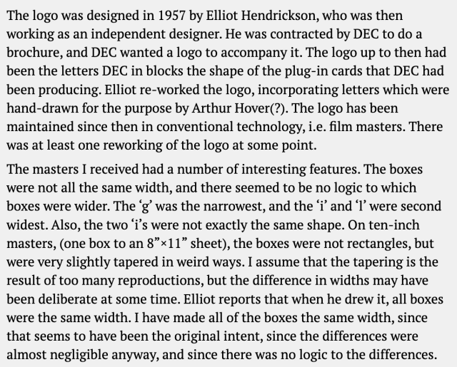 Text that tells more of the story in first person from the person who made the digital file. It says:

The logo was designed in 1957 by Elliot Hendrickson, who was then working as an independent designer. He was contracted by DEC to do a brochure, and DEC wanted a logo to accompany it. The logo up to then had been the letters DEC in blocks the shape of the plug-in cards that DEC had been producing. Elliot re-worked the logo, incorporating letters which were hand-drawn for the purpose by Arthur Hover(?). The logo has been maintained since then in conventional technology, i.e. film masters. There was at least one reworking of the logo at some point.

The masters I received had a number of interesting features. The boxes were not all the same width, and there seemed to be no logic to which boxes were wider. The ‘g’ was the narrowest, and the ‘i’ and ‘l’ were second widest. Also, the two ‘i’s were not exactly the same shape. On ten-inch masters, (one box to an 8”×11” sheet), the boxes were not rectangles, but were very slightly tapered in weird ways. I assume that the tapering is the result of too many reproductions, but the difference in widths may have been deliberate at some time. Elliot reports that when he drew it, all boxes were the same width. I have made all of the boxes the same width, since that seems to have been the original intent, since the differences were almost negligible anyway, and since there was no logic to the differences.