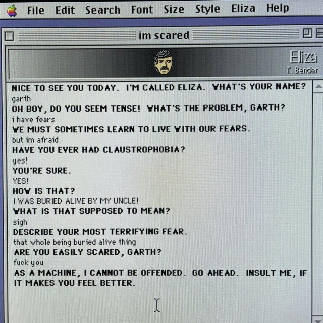 Screenshot of the Eliza chat window on a Macintosh. The text reads:

NICE TO SEE YOU TODAY. I'M CALLED ELIZA. WHAT'S YOUR NAME?
garth

OH BOY, DO YOU SEEM TENSE! WHAT'S THE PROBLEM, GARTH?
i have fears

WE MUST SOMETIMES LEARN TO LIVE WITH OUR FEARS.
but im afraid

HAVE YOU EVER HAD CLAUSTROPHOBIA?
yes!

YOU'RE SURE.
YES!

HOW IS THAT?
IWAS BURIED ALIVE BY MY UNCLE!

WHAT IS THAT SUPPOSED TO MEAN?
sigh

DESCRIBE YOUR MOST TERRIFYING FEAR.
that whole being buried alive thing

ARE YOU EASILY SCARED, GARTH?
fuck you

AS A MACHINE, I CANNOT BE OFFENDED. GO AHEAD. INSULT ME, IF IT MAKES YOU FEEL BETTER.