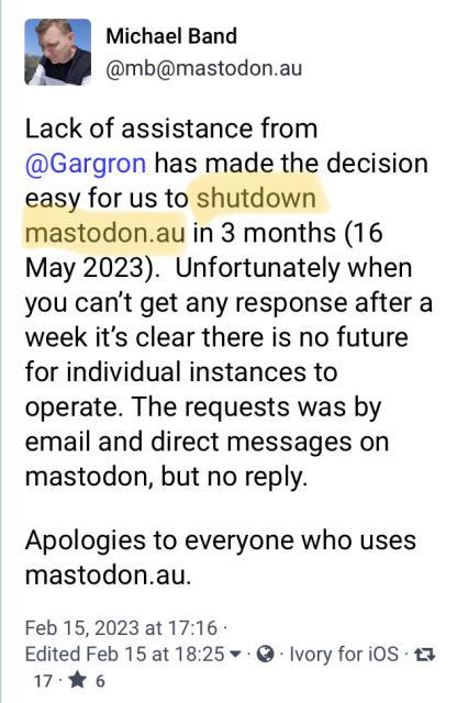 @mb@mastodon.au
Lack of assistance from @Gargron has made the decision easy for us to shutdown mastodon.au in 3 months (16 May 2023).  Unfortunately when you can’t get any response after a week it’s clear there is no future for individual instances to operate. The requests was by email and direct messages on mastodon, but no reply. 

Apologies to everyone who uses mastodon.au.