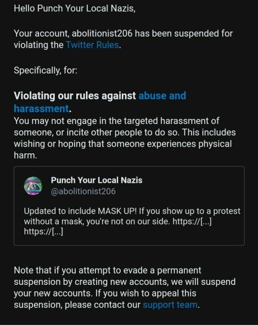 Screenshot of email that says:
 
Hello Punch Your Local Nazis,
 
Your account, abolitionist206 has been suspended for violating the Twitter Rules.
 
Specifically, for:
 
Violating our rules against abuse and harassment.

You may not engage in the targeted harassment of someone, or incite other people to do so. This includes wishing or hoping that someone experiences physical harm.

Punch Your Local Nazis
@abolitionist206
Updated to include MASK UP! If you show up to a protest without a mask, you're not on our side. https://[...] https://[...]
 
Note that if you attempt to evade a permanent suspension by creating new accounts, we will suspend your new accounts. If you wish to appeal this suspension, please contact our support team.