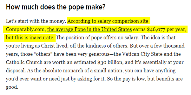 How much does the pope make?
Let’s start with the money. According to salary comparison site Comparably.com, the average Pope in the United States earns $46,077 per year, but this is inaccurate. The position of pope offers no salary. The idea is that you’re living as Christ lived, off the kindness of others. But over a few thousand years, those “others” have been very generous—the Vatican City State and the Catholic Church are worth an estimated $30 billion, and it’s essentially at your disposal. As the absolute monarch of a small nation, you can have anything you’d ever want or need just by asking for it. So the pay is low, but benefits are good.