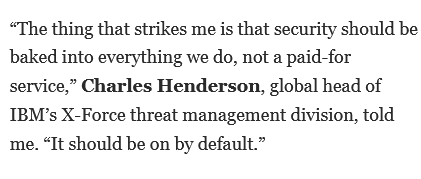 “The thing that strikes me is that security should be baked into everything we do, not a paid-for service,” Charles Henderson, global head of IBM’s X-Force threat management division, told me. “It should be on by default.”