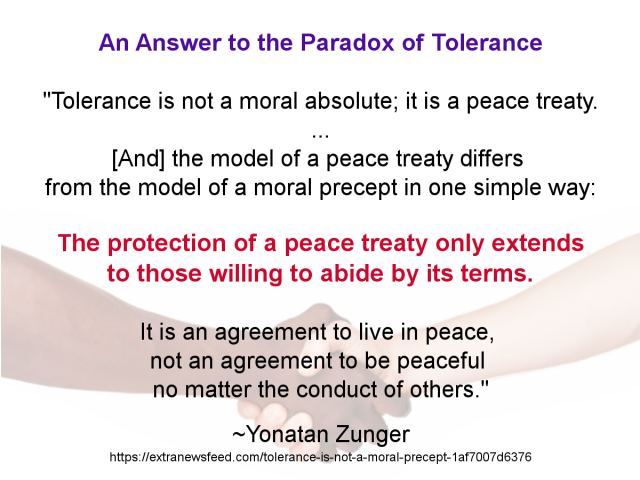 Meme with text:

An Answer to the Paradox of Tolerance

"Tolerance is not a moral absolute; it is a peace treaty. 
...
[And] the model of a peace treaty differs 
from the model of a moral precept in one simple way: 
the protection of a peace treaty only extends to those 
willing to abide by its terms.

It is an agreement to live in peace, 
not an agreement to be peaceful no matter the conduct of others."

~Yonatan Zunger
https://extranewsfeed.com/tolerance-is-not-a-moral-precept-1af7007d6376