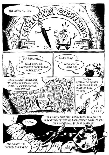 Panel 1: The welcome Inkling and Nibford give should be a large title font.

Inkling and Nibford (smiling):
Welcome to the Cartoonist Cooperative!

Panel 2: Nibford looks unsure.
Nibford:
Wait…what does a Cartoonist Cooperative actually do?

Inkling:
Oh, that’s easy!

Panel 3: Inkling and Nibford dressed in smoking jacket/robes sitting and reading comics in a private library?

Inkling:
It’s a curated, searchable database of comics, from minis to graphic novels, new and old!

Nibford:
Ooh, to make everyone’s work easy to find in one place?

Inkling:
Yes!

Panel 4: Inkling and Nibford walking across a series of hands held out in front of them.

Nibford:
I see! And what’s the cooperative part?

Inkling:
The co-op’s members contribute to a mutual marketing effort of each other’s work based on a communal release schedule!
