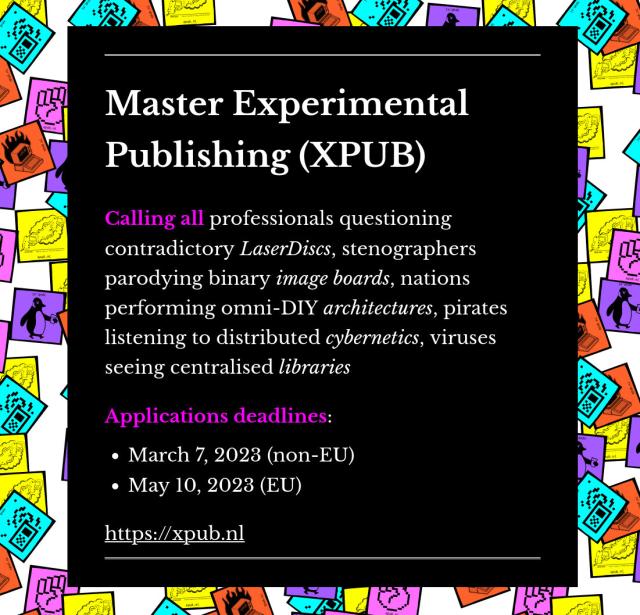 
A JPG file with colorful stickers in the background and the following text displayed on a black background: 

Master Experimental Publishing (XPUB)

Calling all professionals questioning contradictory LaserDiscs, stenographers parodying binary image boards, nations performing omni-DIY architectures, pirates listening to distributed cybernetics, viruses seeing centralised libraries

Applications deadlines:

    March 7, 2023 (non-EU)
    May 10, 2023 (EU)

https://xpub.nl