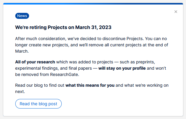 We're retiring Projects on March 31,2023 
After much consideration, we've decided to discontinue Projects. You can no longer create new projects, and we'll remove all current projects at the end of March. All of your research which was added to projects — such as preprints, experimental findings, and final papers — will stay on your profile and won't be removed from ResearchGate. Read our blog to find out what this means for you and what we're working on next.