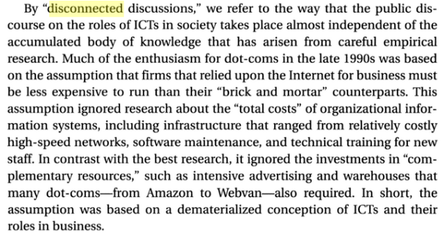 By “disconnected discussions,” we refer to the way that the public dis- course on the roles of ICTs in society takes place almost independent of the accumulated body of knowledge that has arisen from careful empirical research. Much of the enthusiasm for dot-coms in the late 1990s was based on the assumption that firms that relied upon the Internet for business must be less expensive to run than their “brick and mortar” counterparts. This assumption ignored research about the “total costs” of organizational infor- mation systems, including infrastructure that ranged from relatively costly high-speed networks, software maintenance, and technical training for new staff. In contrast with the best research, it ignored the investments in “com- plementary resources,” such as intensive advertising and warehouses that many dot-coms—from Amazon to Webvan—also required. In short, the assumption was based on a dematerialized conception of ICTs and their roles in business. 